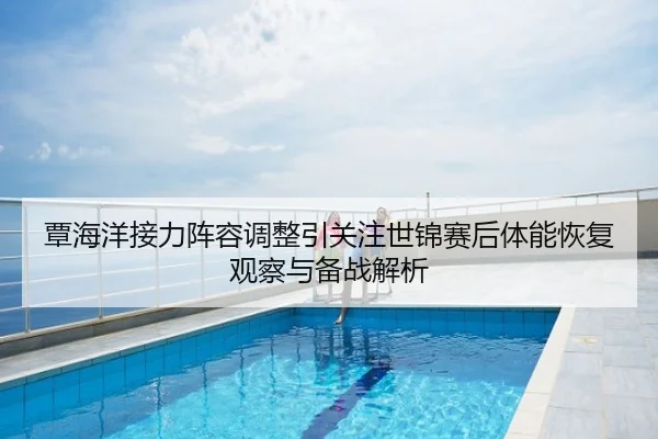 覃海洋接力阵容调整引关注世锦赛后体能恢复观察与备战解析