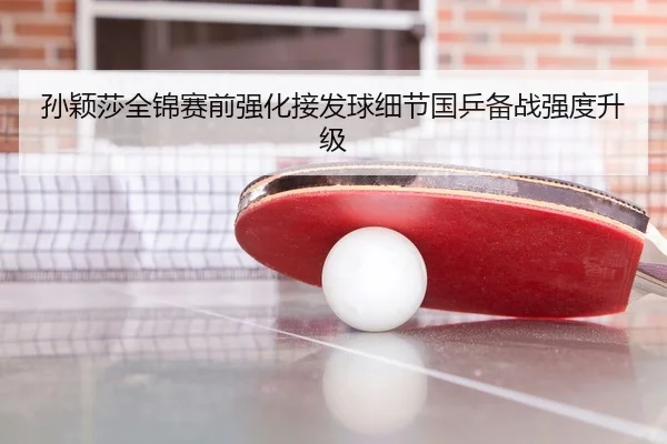 孙颖莎全锦赛前强化接发球细节国乒备战强度升级