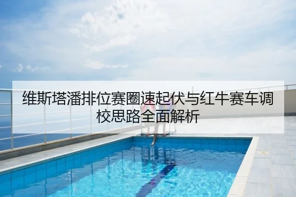 维斯塔潘排位赛圈速起伏与红牛赛车调校思路全面解析