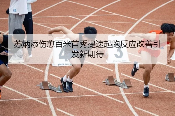 苏炳添伤愈百米首秀提速起跑反应改善引发新期待