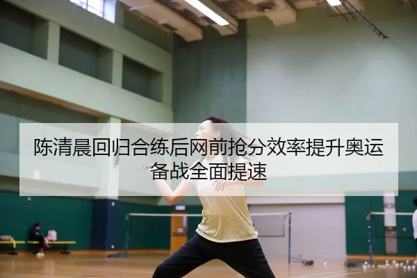 陈清晨回归合练后网前抢分效率提升奥运备战全面提速