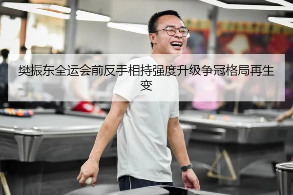 樊振东全运会前反手相持强度升级争冠格局再生变