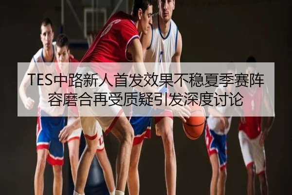 TES中路新人首发效果不稳夏季赛阵容磨合再受质疑引发深度讨论