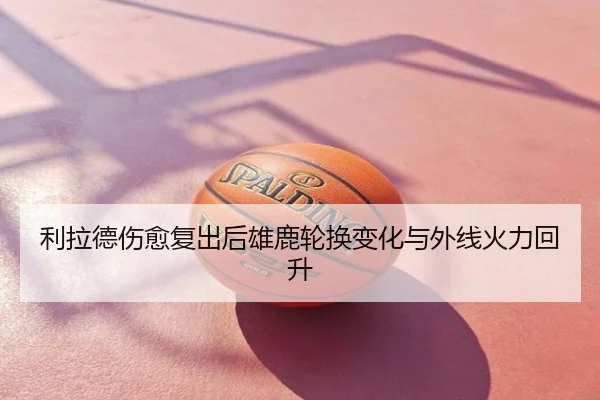利拉德伤愈复出后雄鹿轮换变化与外线火力回升
