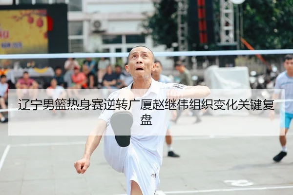 辽宁男篮热身赛逆转广厦赵继伟组织变化关键复盘