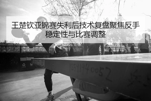 王楚钦亚锦赛失利后技术复盘聚焦反手稳定性与比赛调整