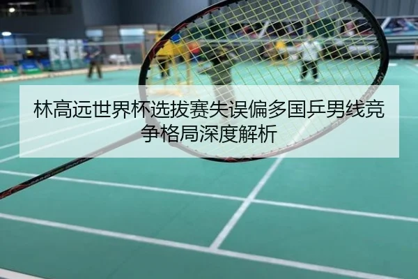林高远世界杯选拔赛失误偏多国乒男线竞争格局深度解析