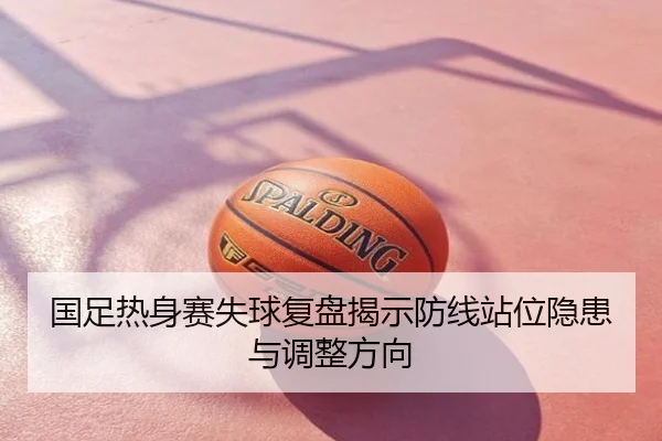 国足热身赛失球复盘揭示防线站位隐患与调整方向