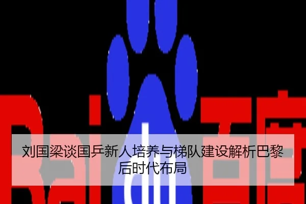 刘国梁谈国乒新人培养与梯队建设解析巴黎后时代布局